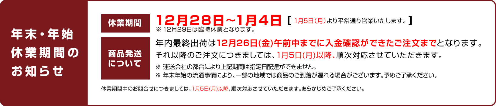
    		    休業日のお知らせ：12月28日〜1月4日（1月5日（月）より平常通り営業いたします。）
    		    商品発送について：年内最終出荷は12月26日(金)午前中までに入金確認ができたご注文までとなります。
    		    それ以降のご注文につきましては、1月5日(月)以降、順次対応させていただきます。
    		    休業期間中のお問合せにつきましては、1月5日(月)以降、順次対応させていただきます。あらかじめご了承ください。
    		    