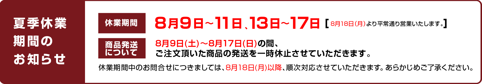 
							休業日のお知らせ：8月9日〜11日、13日〜17日（8月18日（月）より平常通り営業いたします。）
							商品発送について：8月9日(土)〜8月17日(日)の間、ご注文頂いた商品の発送を一時休止させていただきます。
							休業期間中のお問合せにつきましては、8月18日(月)以降、順次対応させていただきます。 あらかじめご了承ください。
						